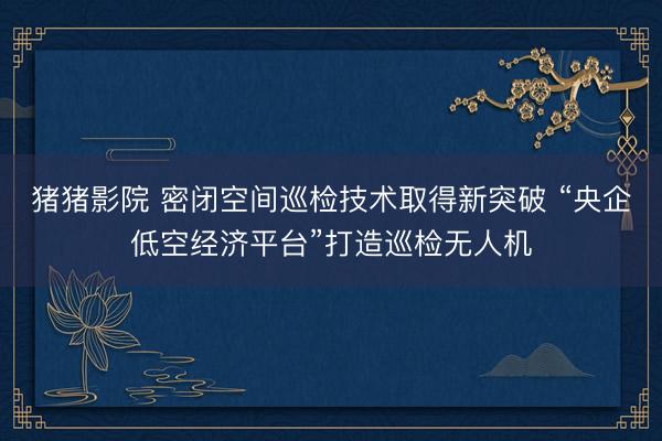 猪猪影院 密闭空间巡检技术取得新突破 “央企低空经济平台”打造巡检无人机