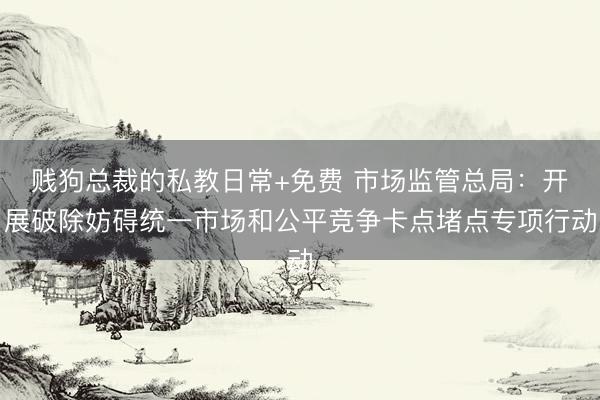 贱狗总裁的私教日常+免费 市场监管总局:开展破除妨碍统一市场和公平竞争卡点堵点专项行动