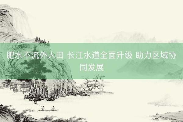 肥水不流外人田 长江水道全面升级 助力区域协同发展