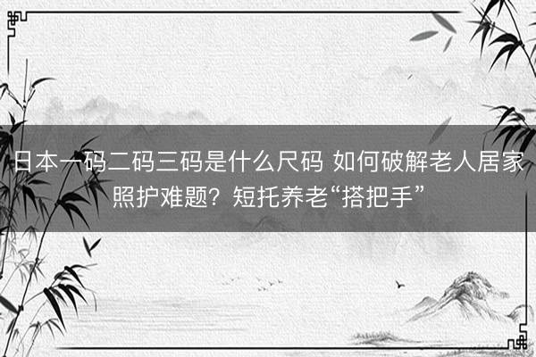 日本一码二码三码是什么尺码 如何破解老人居家照护难题？短托养老“搭把手”