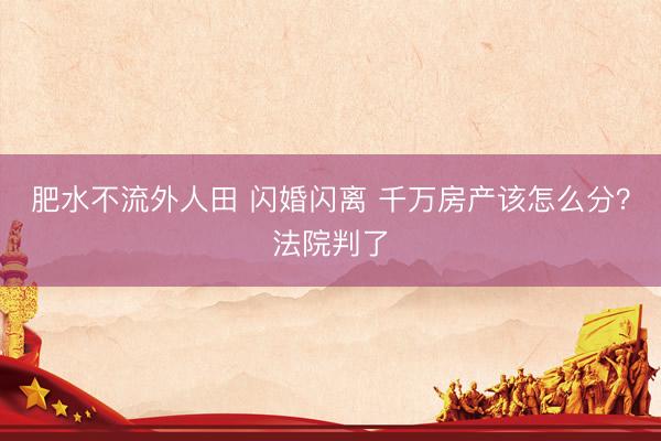肥水不流外人田 闪婚闪离 千万房产该怎么分？法院判了