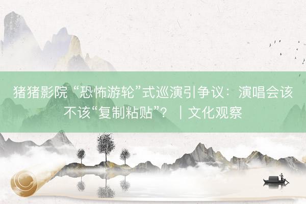 猪猪影院 “恐怖游轮”式巡演引争议：演唱会该不该“复制粘贴”？｜文化观察