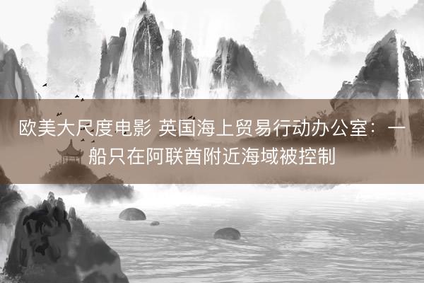 欧美大尺度电影 英国海上贸易行动办公室：一船只在阿联酋附近海域被控制
