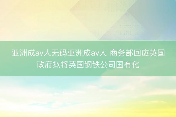 亚洲成av人无码亚洲成av人 商务部回应英国政府拟将英国钢铁公司国有化