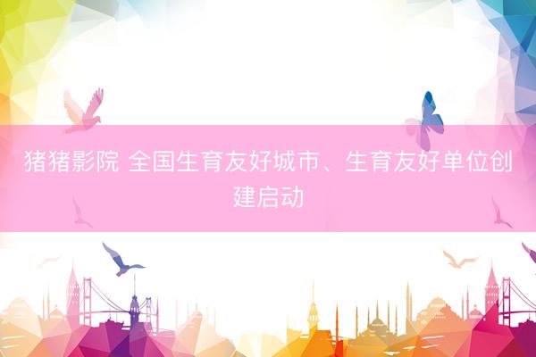 猪猪影院 全国生育友好城市、生育友好单位创建启动
