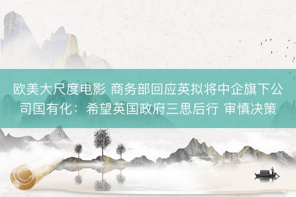 欧美大尺度电影 商务部回应英拟将中企旗下公司国有化：希望英国政府三思后行 审慎决策