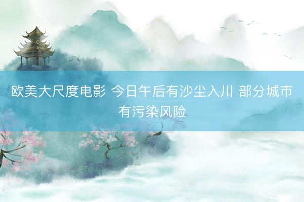 欧美大尺度电影 今日午后有沙尘入川 部分城市有污染风险