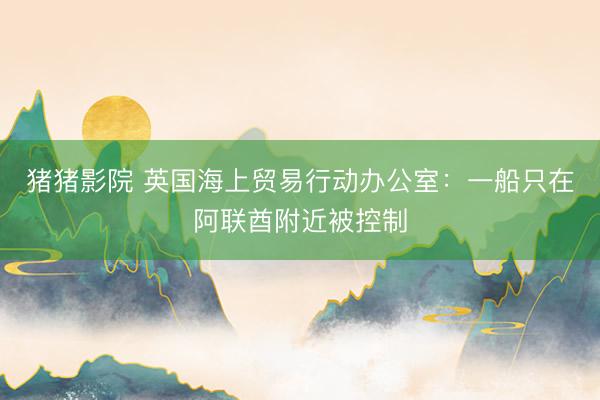 猪猪影院 英国海上贸易行动办公室：一船只在阿联酋附近被控制