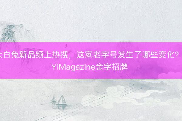 大白兔新品频上热搜，这家老字号发生了哪些变化？丨YiMagazine金字招牌 