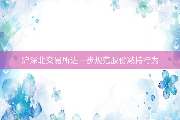 沪深北交易所进一步规范股份减持行为