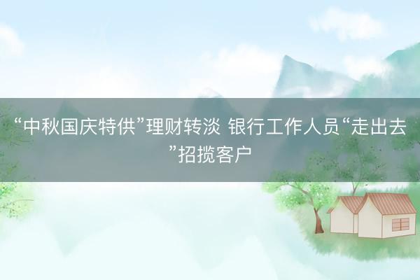 “中秋国庆特供”理财转淡 银行工作人员“走出去”招揽客户