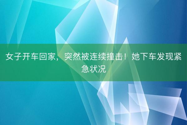 女子开车回家,突然被连续撞击!她下车发现紧急状况