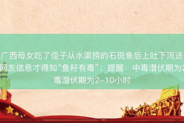 广西母女吃了侄子从水渠捞的石斑鱼后上吐下泻送医，看了网友信息才得知“鱼籽有毒”；提醒：中毒潜伏期为2-10小时