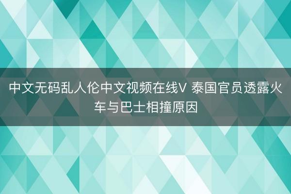 中文无码乱人伦中文视频在线V 泰国官员透露火车与巴士相撞原因