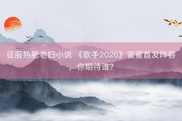 征服熟肥老妇小说 《歌手2026》官宣首发阵容，你期待谁？