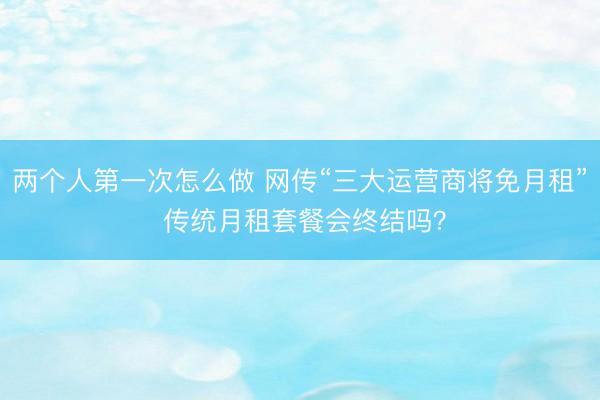 两个人第一次怎么做 网传“三大运营商将免月租” 传统月租套餐会终结吗？