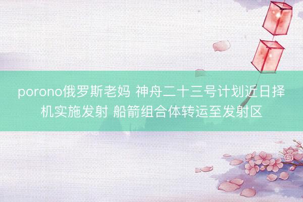 porono俄罗斯老妈 神舟二十三号计划近日择机实施发射 船箭组合体转运至发射区