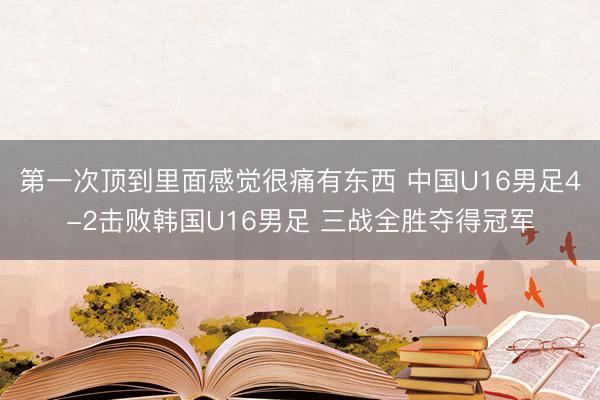 第一次顶到里面感觉很痛有东西 中国U16男足4-2击败韩国U16男足 三战全胜夺得冠军