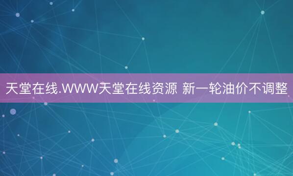 天堂在线.WWW天堂在线资源 新一轮油价不调整
