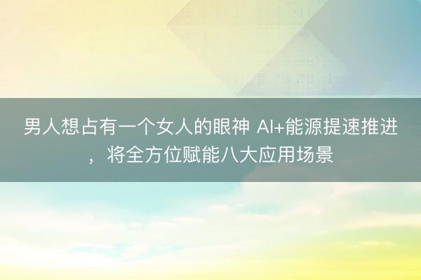 男人想占有一个女人的眼神 AI+能源提速推进，将全方位赋能八大应用场景