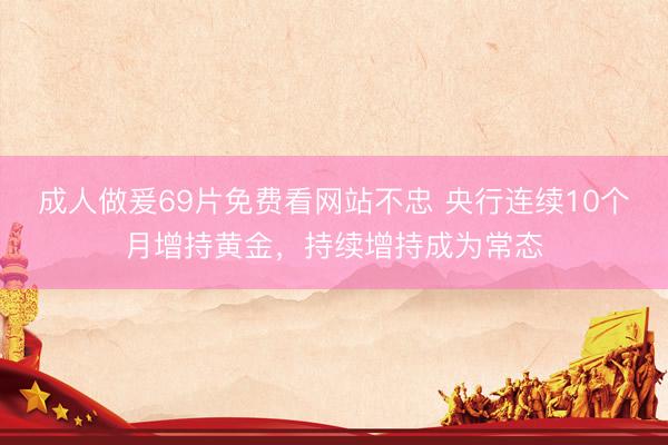 成人做爰69片免费看网站不忠 央行连续10个月增持黄金，持续增持成为常态
