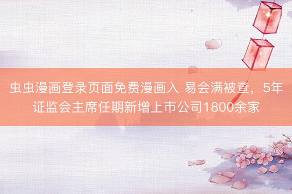 虫虫漫画登录页面免费漫画入 易会满被查，5年证监会主席任期新增上市公司1800余家