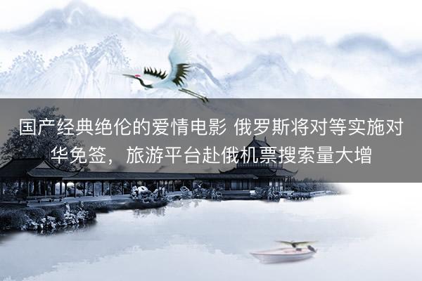 国产经典绝伦的爱情电影 俄罗斯将对等实施对华免签，旅游平台赴俄机票搜索量大增