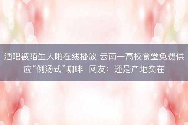 酒吧被陌生人啪在线播放 云南一高校食堂免费供应“例汤式”咖啡  网友：还是产地实在
