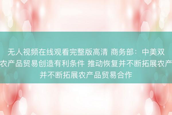 无人视频在线观看完整版高清 商务部：中美双方应为双向农产品贸易创造有利条件 推动恢复并不断拓展农产品贸易合作