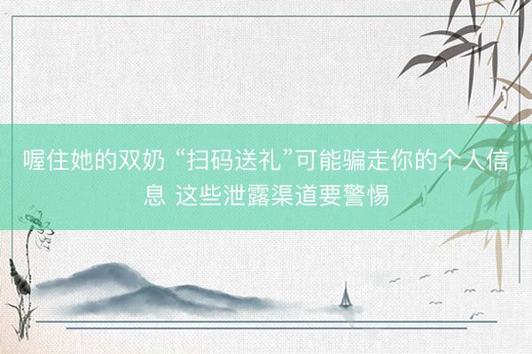 喔住她的双奶 “扫码送礼”可能骗走你的个人信息 这些泄露渠道要警惕