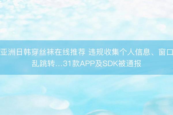 亚洲日韩穿丝袜在线推荐 违规收集个人信息、窗口乱跳转…31款APP及SDK被通报