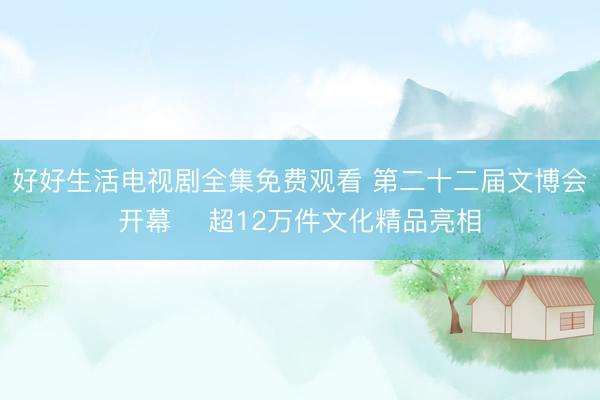 好好生活电视剧全集免费观看 第二十二届文博会开幕 ‌超12万件文化精品亮相