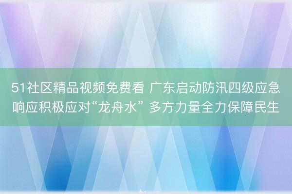 51社区精品视频免费看 广东启动防汛四级应急响应积极应对“龙舟水” 多方力量全力保障民生