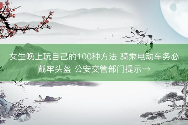 女生晚上玩自己的100种方法 骑乘电动车务必戴牢头盔 公安交管部门提示→