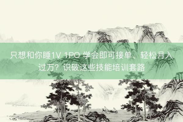 只想和你睡1V 1PO 学会即可接单、轻松月入过万？识破这些技能培训套路