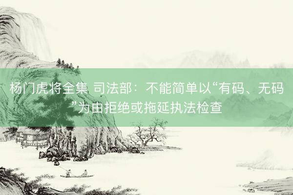杨门虎将全集 司法部：不能简单以“有码、无码”为由拒绝或拖延执法检查