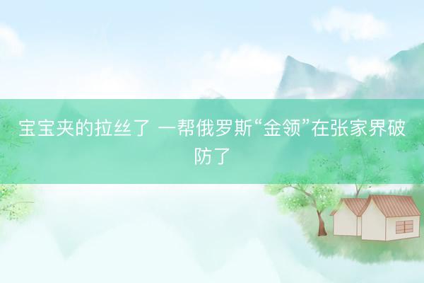 宝宝夹的拉丝了 一帮俄罗斯“金领”在张家界破防了