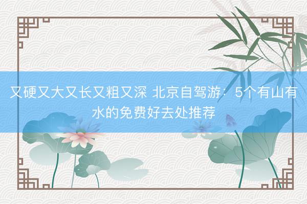 又硬又大又长又粗又深 北京自驾游：5个有山有水的免费好去处推荐