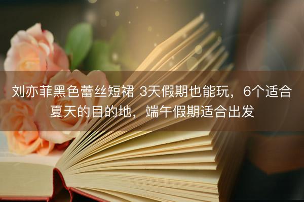 刘亦菲黑色蕾丝短裙 3天假期也能玩，6个适合夏天的目的地，端午假期适合出发