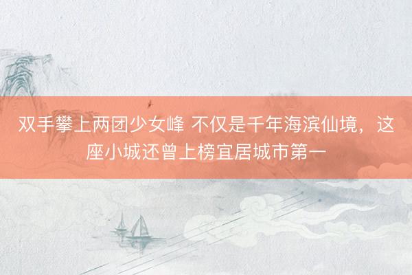 双手攀上两团少女峰 不仅是千年海滨仙境，这座小城还曾上榜宜居城市第一