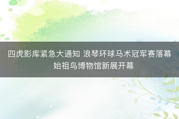 四虎影库紧急大通知 浪琴环球马术冠军赛落幕 始祖鸟博物馆新展开幕