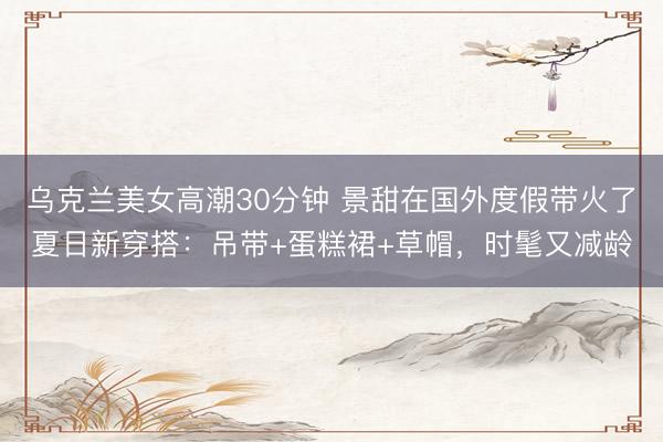 乌克兰美女高潮30分钟 景甜在国外度假带火了夏日新穿搭：吊带+蛋糕裙+草帽，时髦又减龄