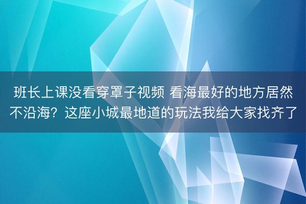 班长上课没看穿罩子视频 看海最好的地方居然不沿海？这座小城最地道的玩法我给大家找齐了