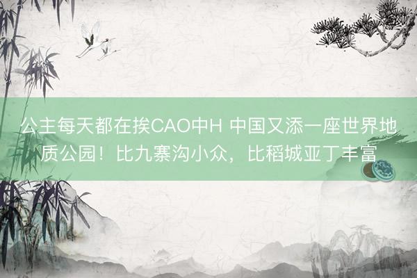 公主每天都在挨CAO中H 中国又添一座世界地质公园!比九寨沟小众,比稻城亚丁丰富