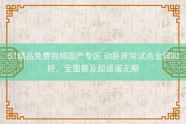 51精品免费视频国产专区 动卧床帘试点全网叫好,全面普及却遥遥无期