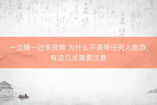 一边膜一过亲视频 为什么不要带任何人旅游，有这几点需要注意
