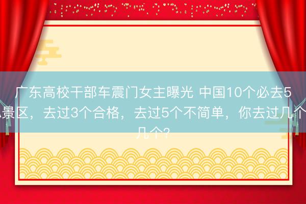 广东高校干部车震门女主曝光 中国10个必去5A景区，去过3个合格，去过5个不简单，你去过几个？