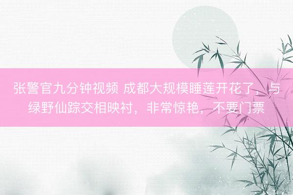 张警官九分钟视频 成都大规模睡莲开花了，与绿野仙踪交相映衬，非常惊艳，不要门票