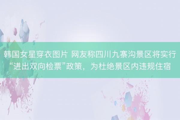 韩国女星穿衣图片 网友称四川九寨沟景区将实行“进出双向检票”政策，为杜绝景区内违规住宿
