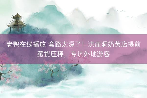 老鸭在线播放 套路太深了！洪崖洞奶芙店提前藏货压秤，专坑外地游客